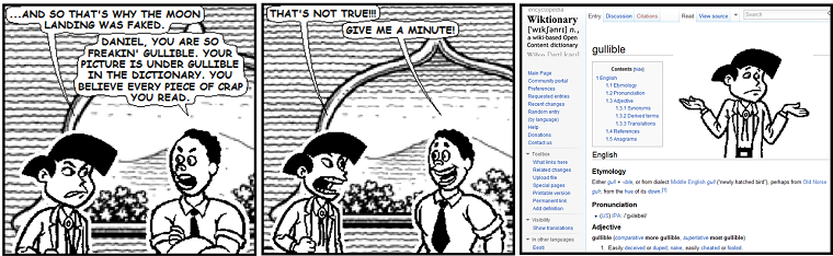 [Comic comic 5, words by E. Stephen Mack, art by Jim Woodring via Microsoft Comic Chat 2.5. Text: 'And so that's why the moon landing was faked.' 'Daniel, you are so freakin' gullible. Your picture is under gullible in the dictionary. You believe every piece of crap you read.' 'That's not true!!!' 'Give me a minute!' Screenshot of wiktionary with gullible follows, with a picture of the first character.]