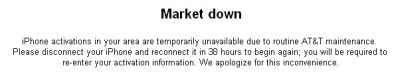 Message from AT&T on iTunes -- Market down -- iPhone activations in your area are temporarily unavailable due to routine AT&T maintenance. Please disconnet your iPhone and reconnect it in 38 hours to begin again; you will be required to re-enter your activation information. We apologize for this inconvenience.